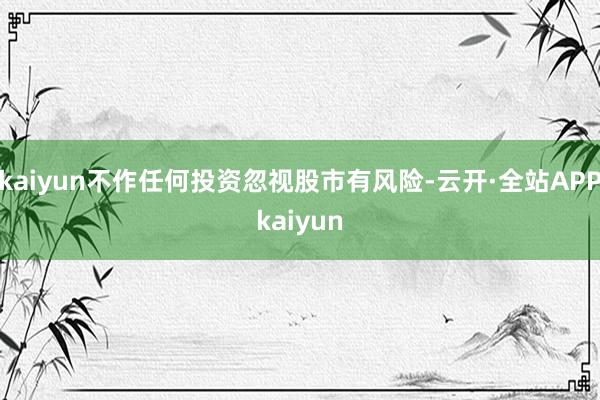 kaiyun不作任何投资忽视股市有风险-云开·全站APPkaiyun