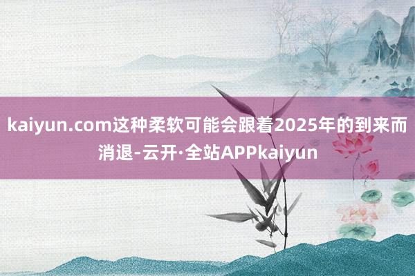 kaiyun.com这种柔软可能会跟着2025年的到来而消退-云开·全站APPkaiyun