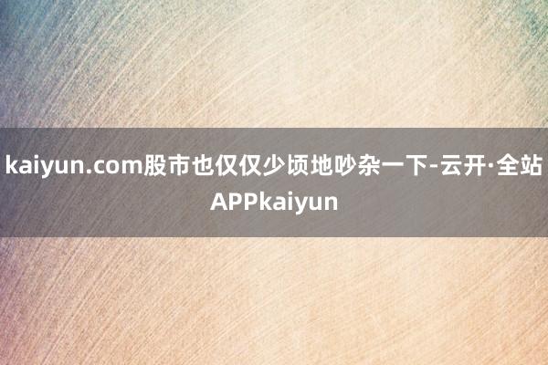 kaiyun.com股市也仅仅少顷地吵杂一下-云开·全站APPkaiyun