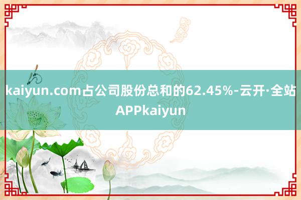 kaiyun.com占公司股份总和的62.45%-云开·全站APPkaiyun