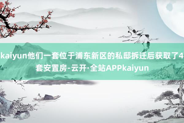 kaiyun他们一套位于浦东新区的私邸拆迁后获取了4套安置房-云开·全站APPkaiyun