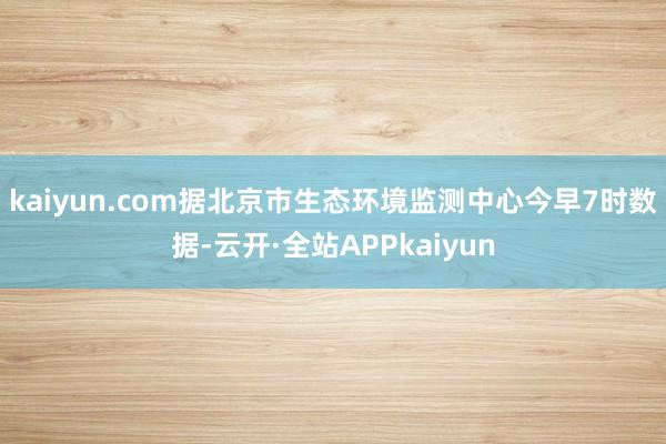 kaiyun.com据北京市生态环境监测中心今早7时数据-云开·全站APPkaiyun