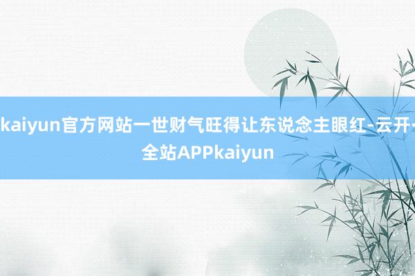 kaiyun官方网站一世财气旺得让东说念主眼红-云开·全站APPkaiyun