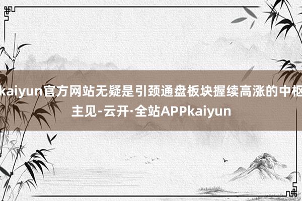 kaiyun官方网站无疑是引颈通盘板块握续高涨的中枢主见-云开·全站APPkaiyun