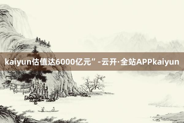 kaiyun估值达6000亿元”-云开·全站APPkaiyun