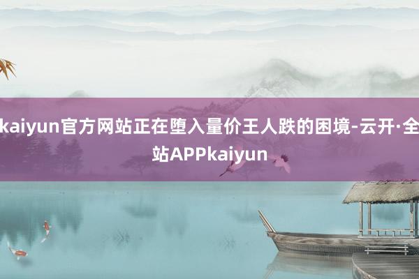 kaiyun官方网站正在堕入量价王人跌的困境-云开·全站APPkaiyun