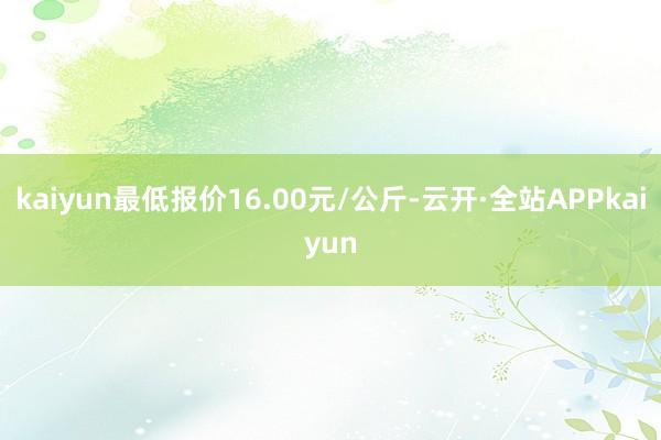 kaiyun最低报价16.00元/公斤-云开·全站APPkaiyun