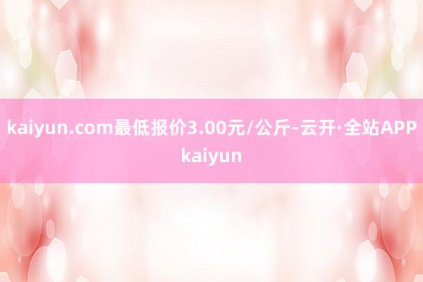 kaiyun.com最低报价3.00元/公斤-云开·全站APPkaiyun