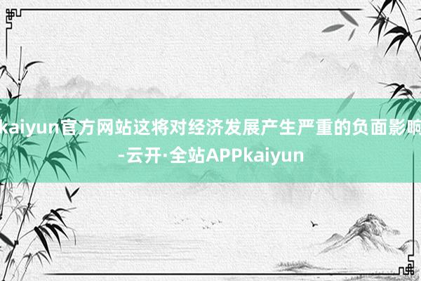 kaiyun官方网站这将对经济发展产生严重的负面影响-云开·全站APPkaiyun