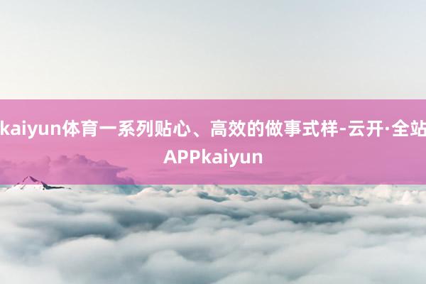 kaiyun体育一系列贴心、高效的做事式样-云开·全站APPkaiyun