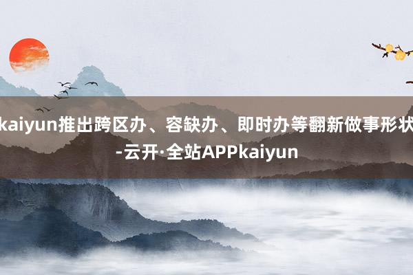 kaiyun推出跨区办、容缺办、即时办等翻新做事形状-云开·全站APPkaiyun