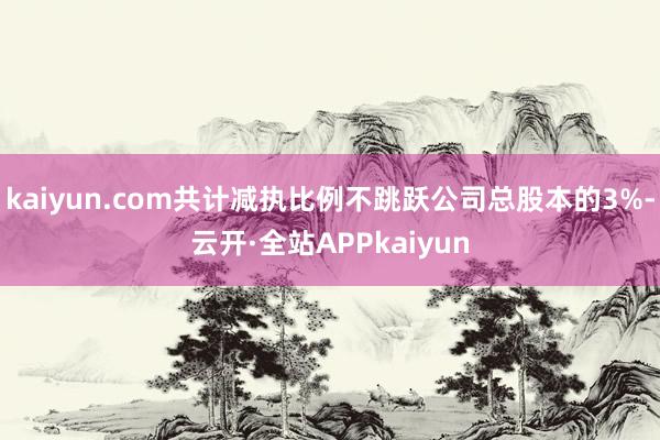 kaiyun.com共计减执比例不跳跃公司总股本的3%-云开·全站APPkaiyun
