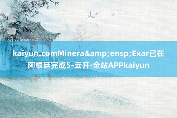 kaiyun.comMinera Exar已在阿根廷完成5-云开·全站APPkaiyun