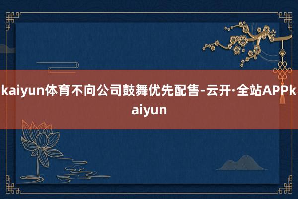 kaiyun体育不向公司鼓舞优先配售-云开·全站APPkaiyun