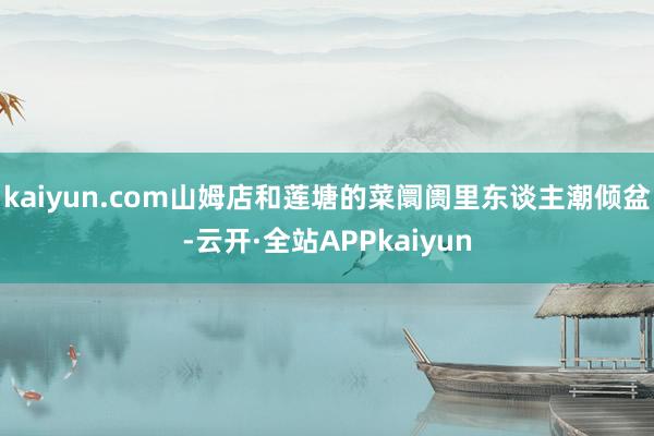 kaiyun.com山姆店和莲塘的菜阛阓里东谈主潮倾盆-云开·全站APPkaiyun