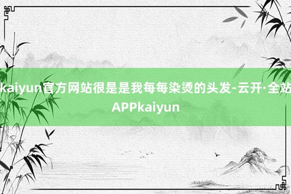 kaiyun官方网站很是是我每每染烫的头发-云开·全站APPkaiyun