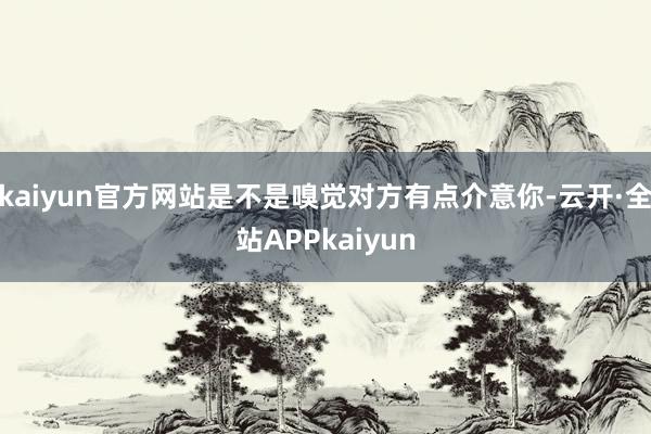kaiyun官方网站是不是嗅觉对方有点介意你-云开·全站APPkaiyun