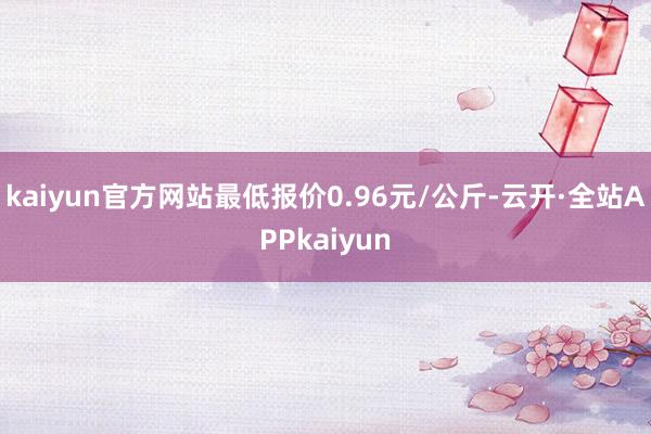 kaiyun官方网站最低报价0.96元/公斤-云开·全站APPkaiyun