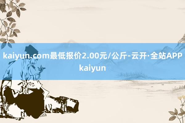 kaiyun.com最低报价2.00元/公斤-云开·全站APPkaiyun