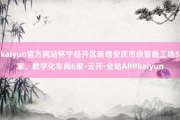 kaiyun官方网站怀宁经开区新增安庆市级智能工场5家、数字化车间6家-云开·全站APPkaiyun