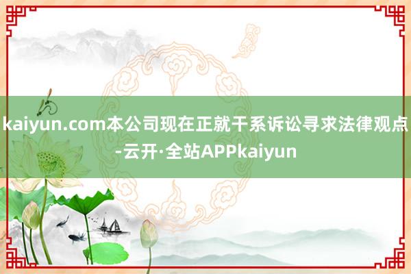 kaiyun.com本公司现在正就干系诉讼寻求法律观点-云开·全站APPkaiyun