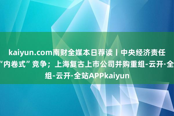 kaiyun.com南财全媒本日荐读丨中央经济责任会议首提整治“内卷式”竞争；上海复古上市公司并购重组-云开·全站APPkaiyun