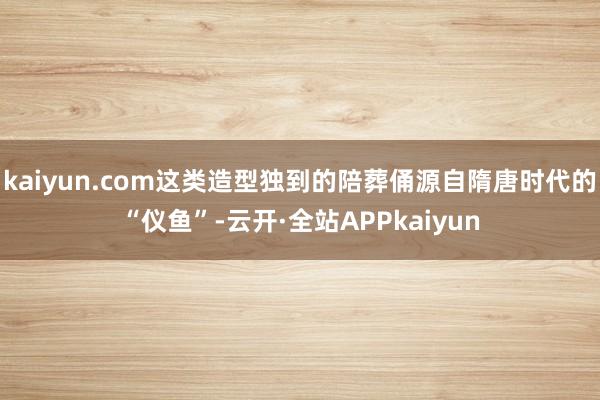 kaiyun.com这类造型独到的陪葬俑源自隋唐时代的“仪鱼”-云开·全站APPkaiyun