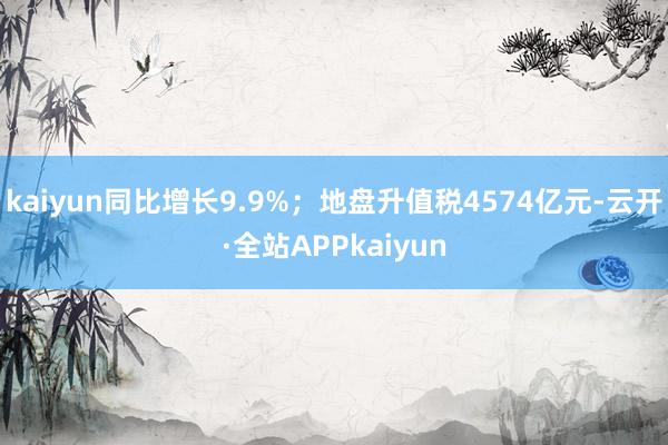 kaiyun同比增长9.9%；地盘升值税4574亿元-云开·全站APPkaiyun