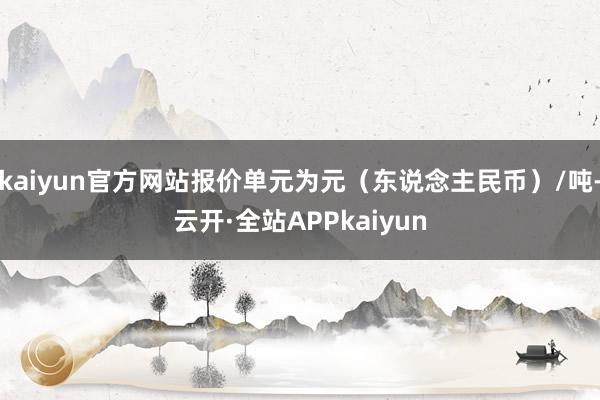 kaiyun官方网站报价单元为元（东说念主民币）/吨-云开·全站APPkaiyun