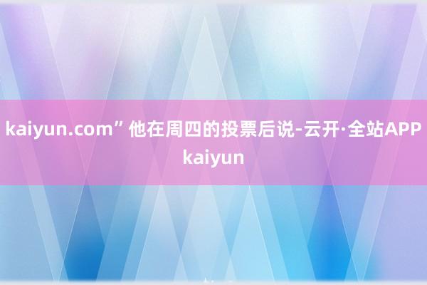 kaiyun.com”他在周四的投票后说-云开·全站APPkaiyun