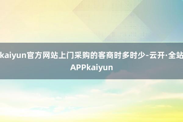 kaiyun官方网站上门采购的客商时多时少-云开·全站APPkaiyun
