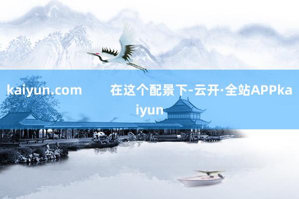 kaiyun.com        在这个配景下-云开·全站APPkaiyun