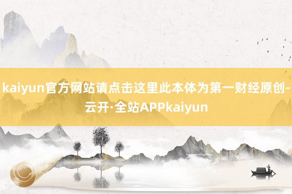 kaiyun官方网站请点击这里此本体为第一财经原创-云开·全站APPkaiyun