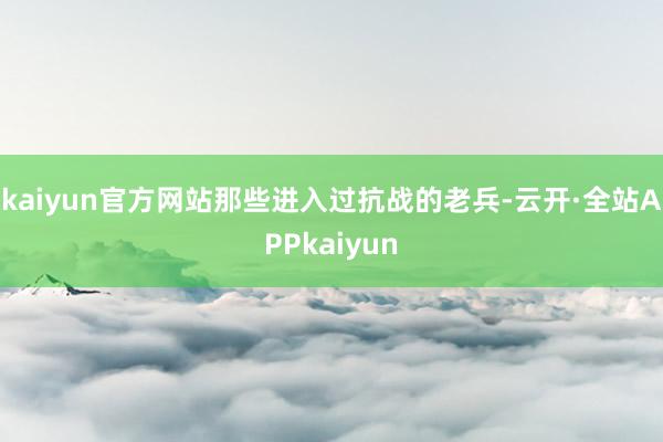 kaiyun官方网站那些进入过抗战的老兵-云开·全站APPkaiyun
