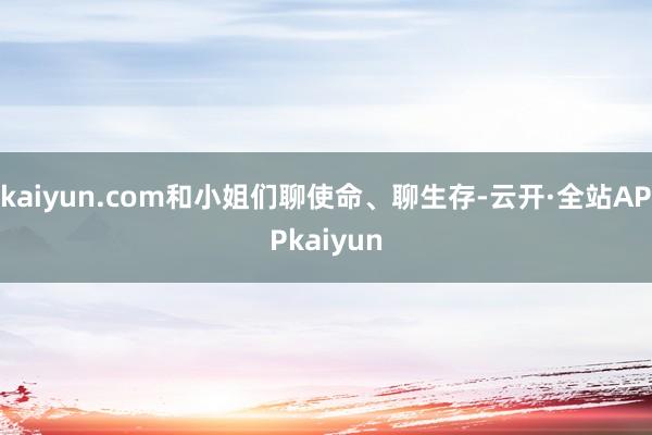 kaiyun.com和小姐们聊使命、聊生存-云开·全站APPkaiyun