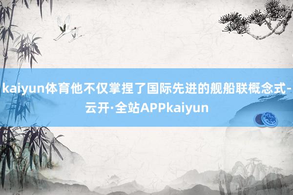 kaiyun体育他不仅掌捏了国际先进的舰船联概念式-云开·全站APPkaiyun