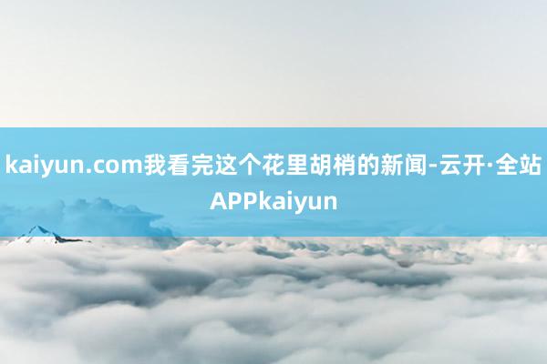 kaiyun.com我看完这个花里胡梢的新闻-云开·全站APPkaiyun