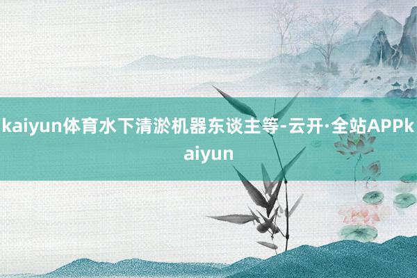 kaiyun体育水下清淤机器东谈主等-云开·全站APPkaiyun