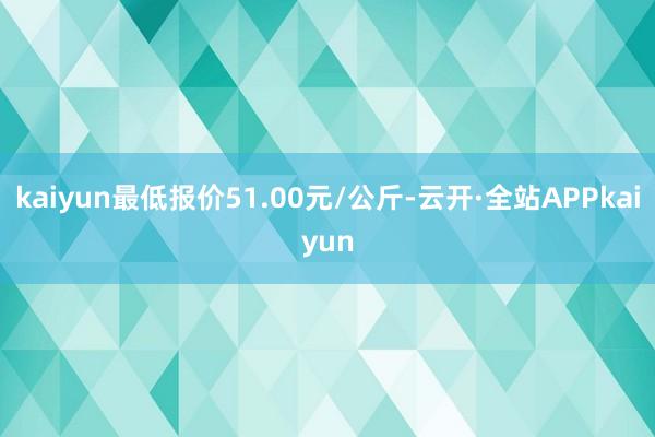 kaiyun最低报价51.00元/公斤-云开·全站APPkaiyun