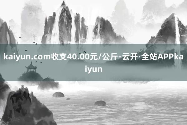 kaiyun.com收支40.00元/公斤-云开·全站APPkaiyun