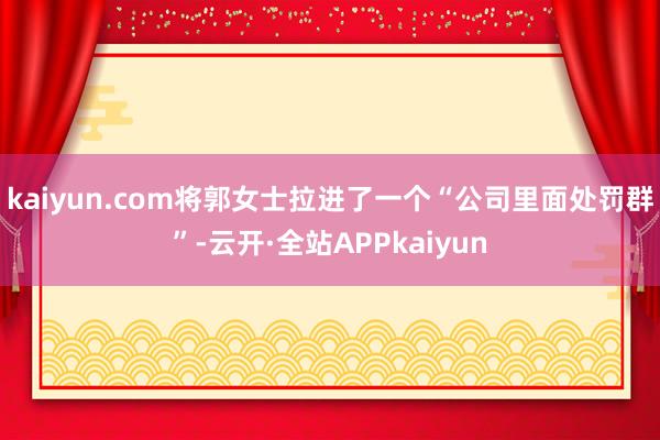 kaiyun.com将郭女士拉进了一个“公司里面处罚群”-云开·全站APPkaiyun