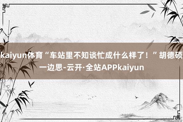 kaiyun体育“车站里不知谈忙成什么样了！”胡德硕一边思-云开·全站APPkaiyun