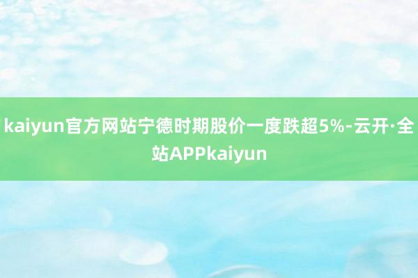 kaiyun官方网站宁德时期股价一度跌超5%-云开·全站APPkaiyun