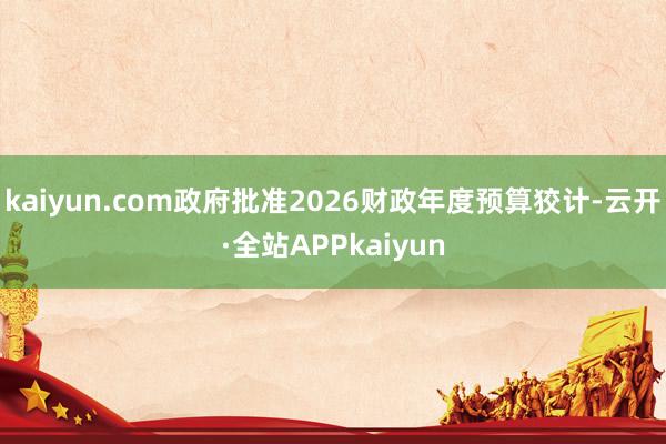 kaiyun.com政府批准2026财政年度预算狡计-云开·全站APPkaiyun
