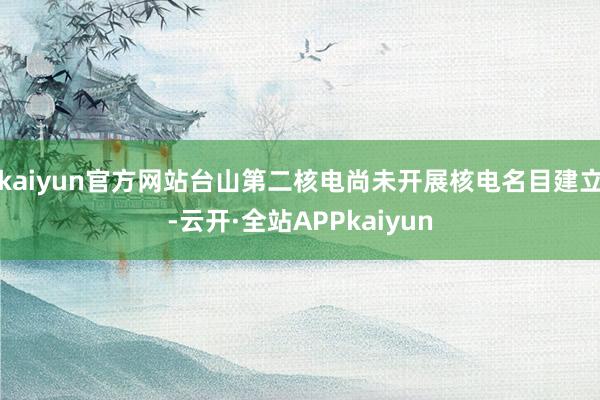 kaiyun官方网站台山第二核电尚未开展核电名目建立-云开·全站APPkaiyun