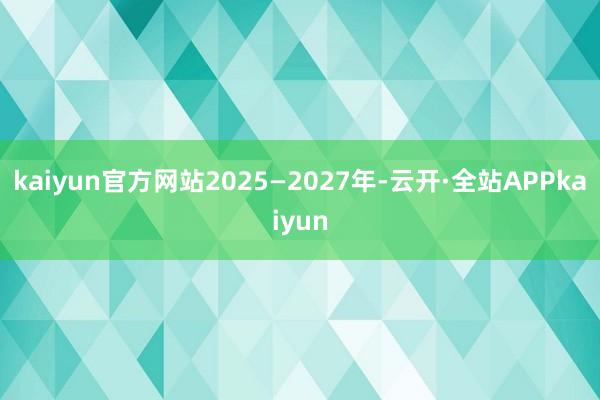 kaiyun官方网站2025—2027年-云开·全站APPkaiyun