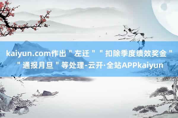 kaiyun.com作出＂左迁＂＂扣除季度绩效奖金＂＂通报月旦＂等处理-云开·全站APPkaiyun