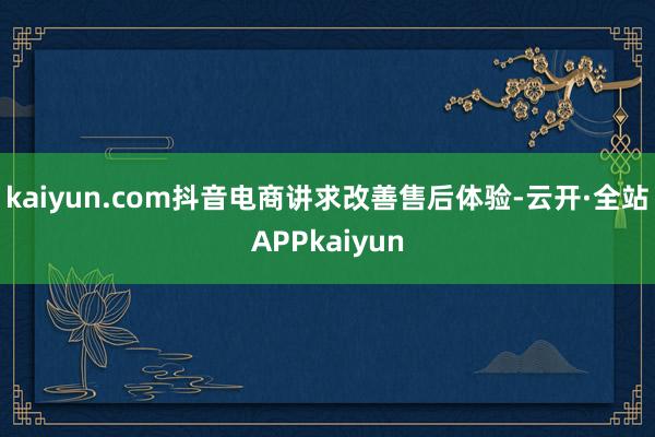 kaiyun.com抖音电商讲求改善售后体验-云开·全站APPkaiyun