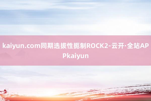 kaiyun.com同期选拔性扼制ROCK2-云开·全站APPkaiyun