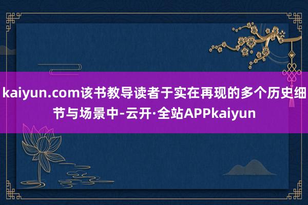 kaiyun.com该书教导读者于实在再现的多个历史细节与场景中-云开·全站APPkaiyun